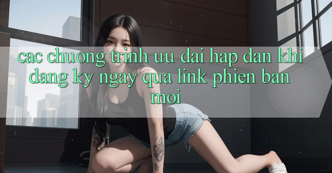 Các chương trình ưu đãi hấp dẫn khi đăng ký ngay qua link phiên bản mới