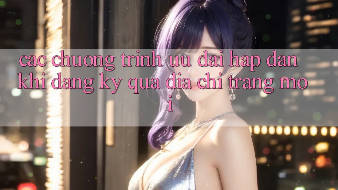 Các chương trình ưu đãi hấp dẫn khi đăng ký qua địa chỉ trang mới