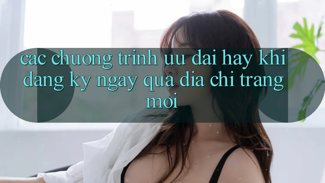 Các chương trình ưu đãi hay khi đăng ký ngay qua địa chỉ trang mới Các chương trình ưu đãi hay khi đăng ký ngay qua địa chỉ trang mới