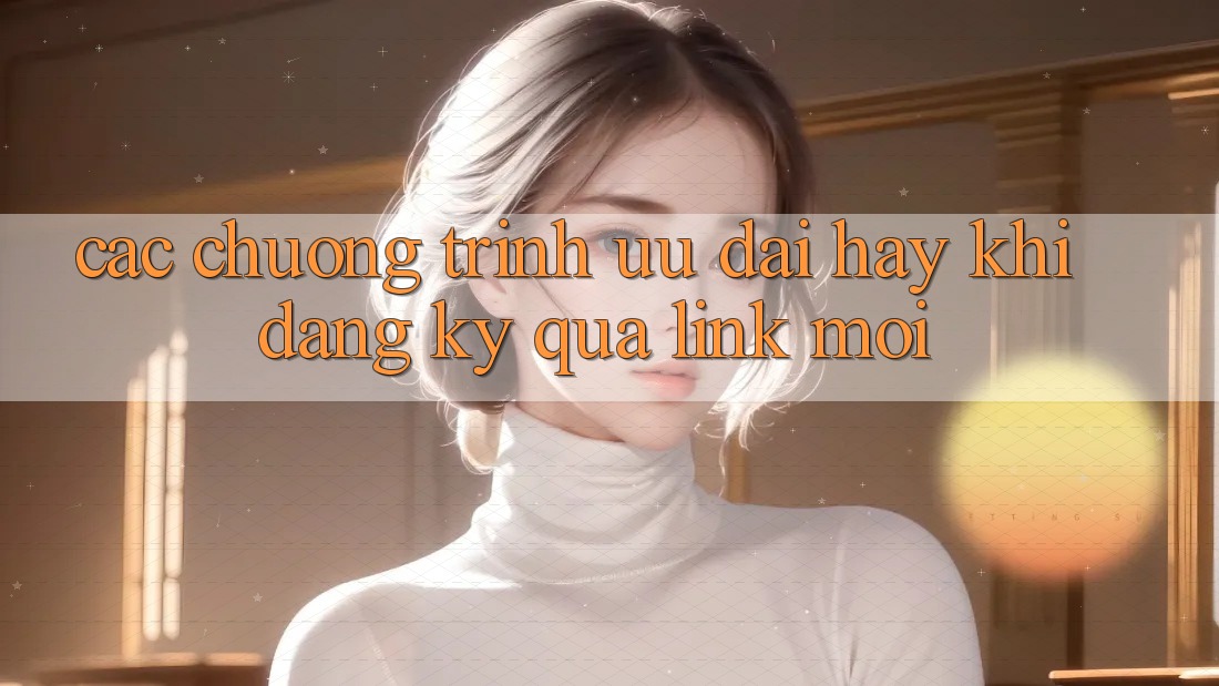 Các chương trình ưu đãi hay khi đăng ký qua link mới