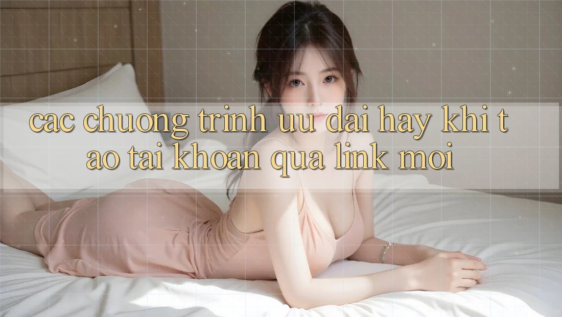 Các chương trình ưu đãi hay khi tạo tài khoản qua link mới