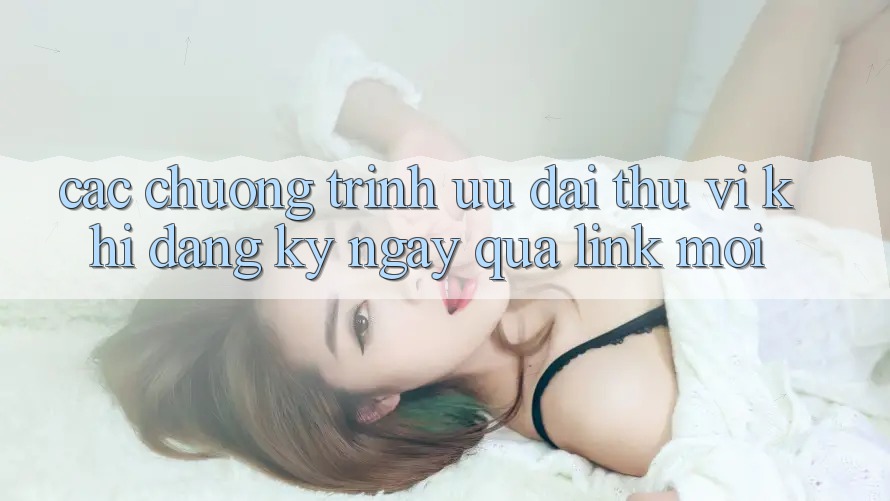 Các chương trình ưu đãi thú vị khi đăng ký ngay qua link mới