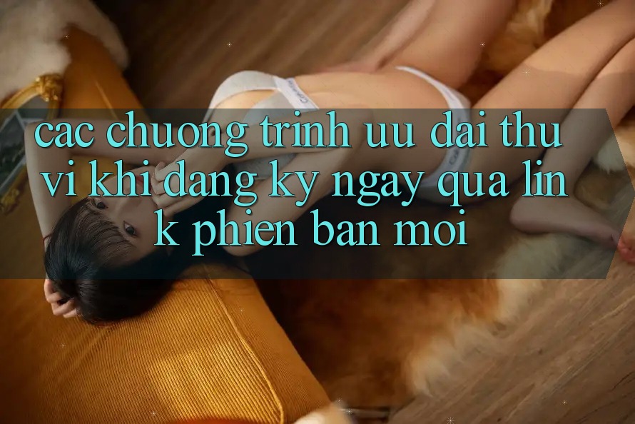 Các chương trình ưu đãi thú vị khi đăng ký ngay qua link phiên bản mới