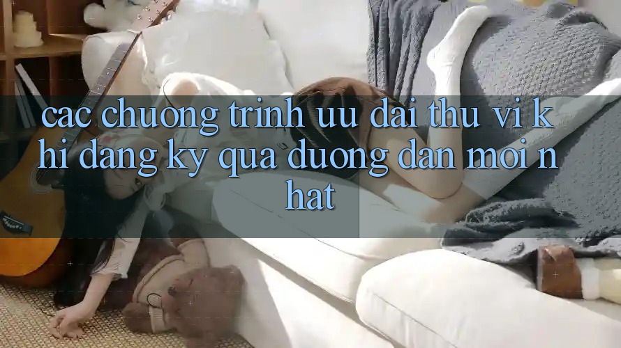 Các chương trình ưu đãi thú vị khi đăng ký qua đường dẫn mới nhất