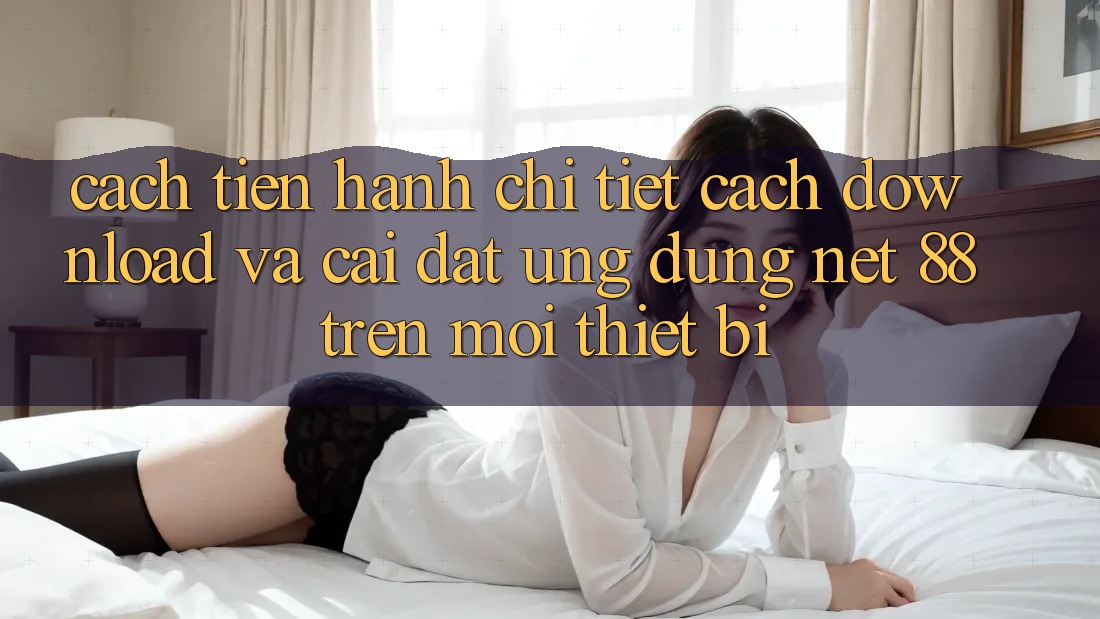 Cách tiến hành chi tiết cách download và cài đặt Ứng dụng Net 88 trên mọi thiết bị