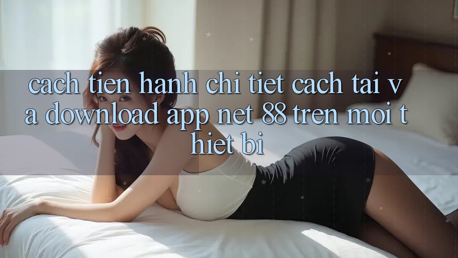 Cách tiến hành chi tiết cách tải và download App Net 88 trên mọi thiết bị
