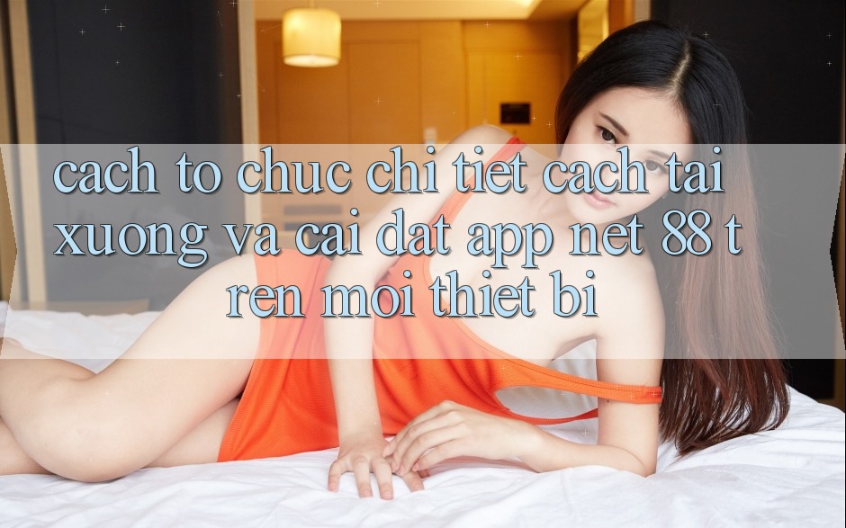 Cách tổ chức chi tiết cách tải xuống và cài đặt App Net 88 trên mọi thiết bị