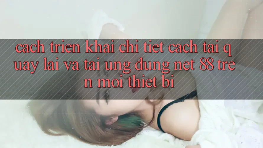 Cách triển khai chi tiết cách tải quay lại và tải Ứng dụng Net 88 trên mọi thiết bị