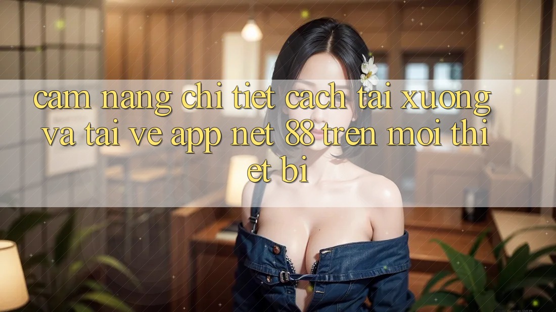 Cẩm nang chi tiết cách tải xuống và tải về App Net 88 trên mọi thiết bị