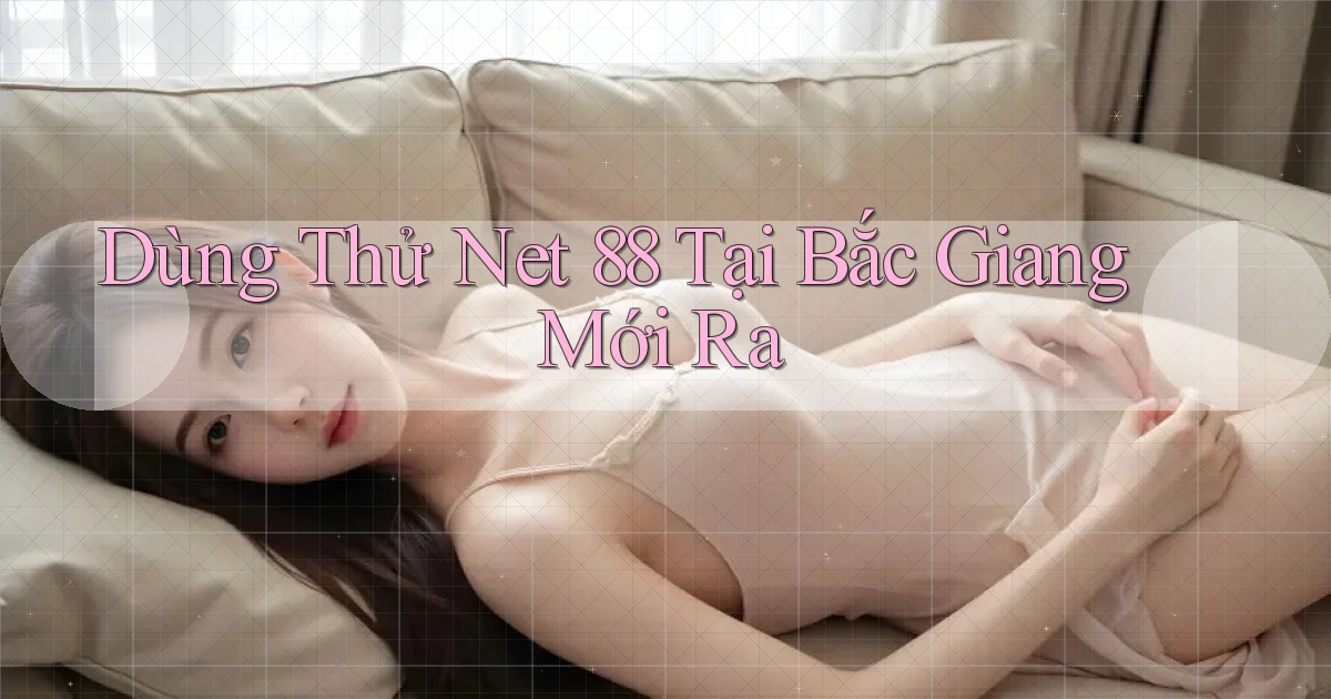dùng thử net 88 tại Bắc Giang mới ra