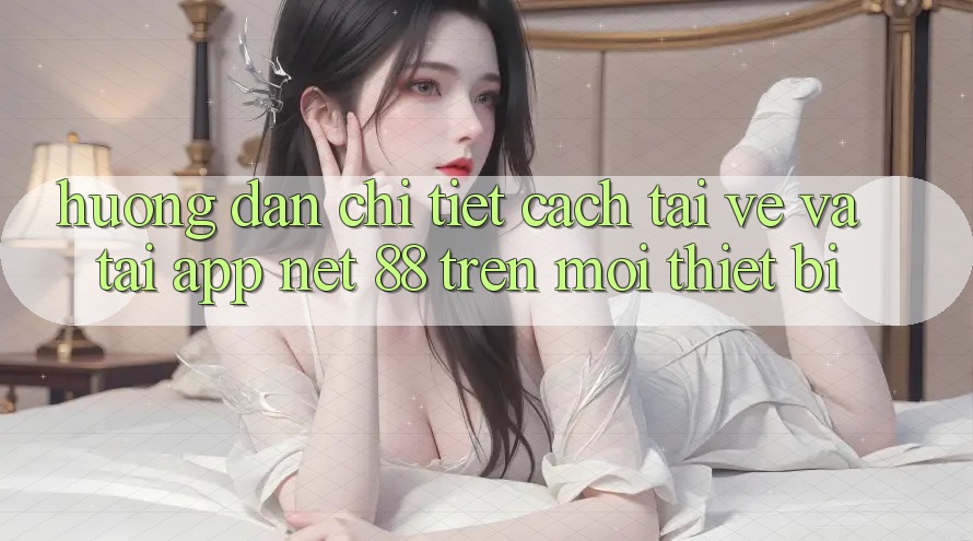 Hướng dẫn chi tiết cách tải về và tải App Net 88 trên mọi thiết bị