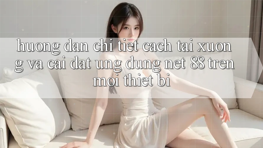 Hướng dẫn chi tiết cách tải xuống và cài đặt Ứng dụng Net 88 trên mọi thiết bị