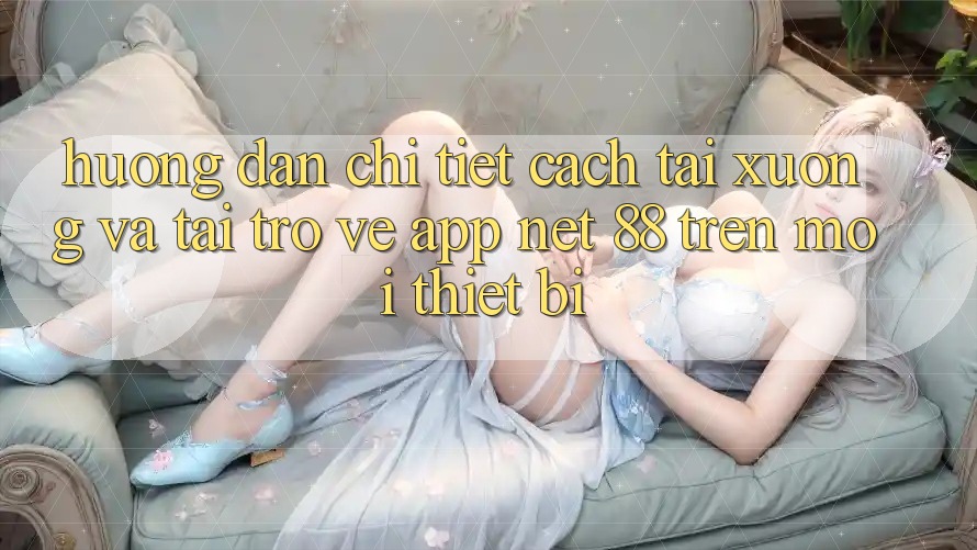 Hướng dẫn chi tiết cách tải xuống và tải trở về App Net 88 trên mọi thiết bị