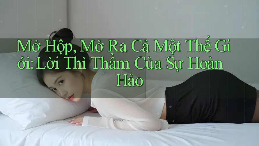 Mở Hộp, Mở Ra Cả Một Thế Giới: Lời Thì Thầm Của Sự Hoàn Hảo