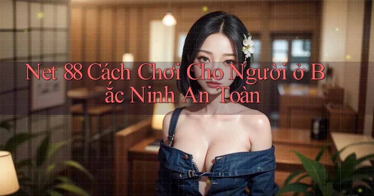 net 88 cách chơi cho người ở Bắc Ninh an toàn
