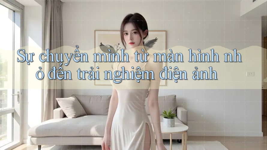 Sự chuyển mình từ màn hình nhỏ đến trải nghiệm điện ảnh