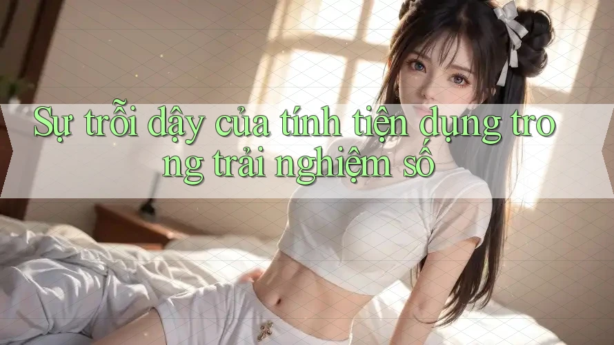 Sự trỗi dậy của tính tiện dụng trong trải nghiệm số