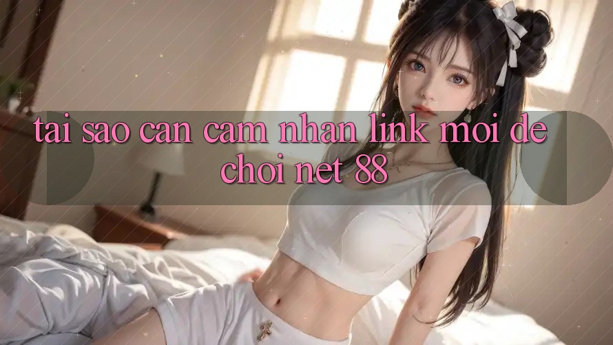 Tại sao cần cảm nhận link mới để chơi Net 88?
