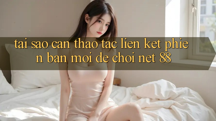 Tại sao cần thao tác liên kết phiên bản mới để chơi Net 88? Tại sao cần thao tác liên kết phiên bản mới để chơi Net 88?