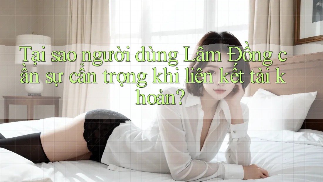 Tại sao người dùng Lâm Đồng cần sự cẩn trọng khi liên kết tài khoản?