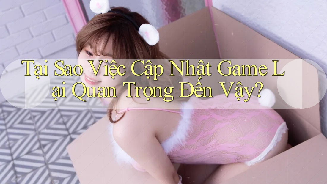 Tại Sao Việc Cập Nhật Game Lại Quan Trọng Đến Vậy?