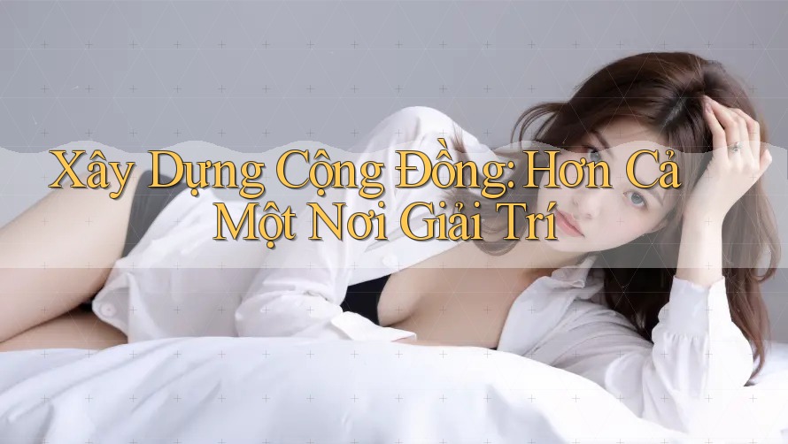 Xây Dựng Cộng Đồng: Hơn Cả Một Nơi Giải Trí